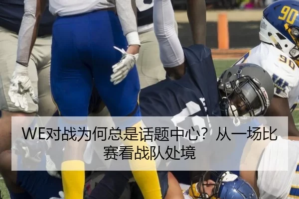 WE对战为何总是话题中心？从一场比赛看战队处境